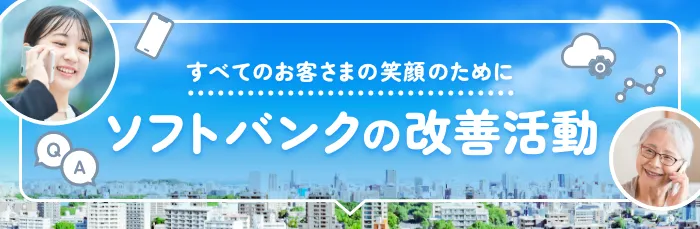 すべてのお客さまの笑顔のために ソフトバンクの改善活動 お客さまのご意見をもとに行った改善事例をご紹介します。